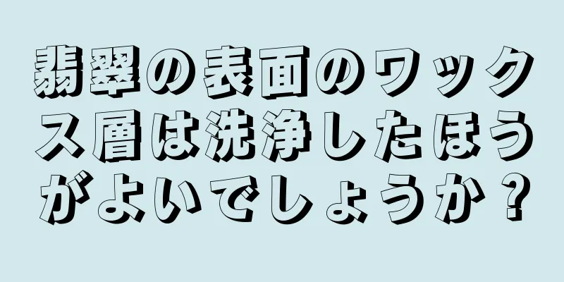 翡翠の表面のワックス層は洗浄したほうがよいでしょうか？