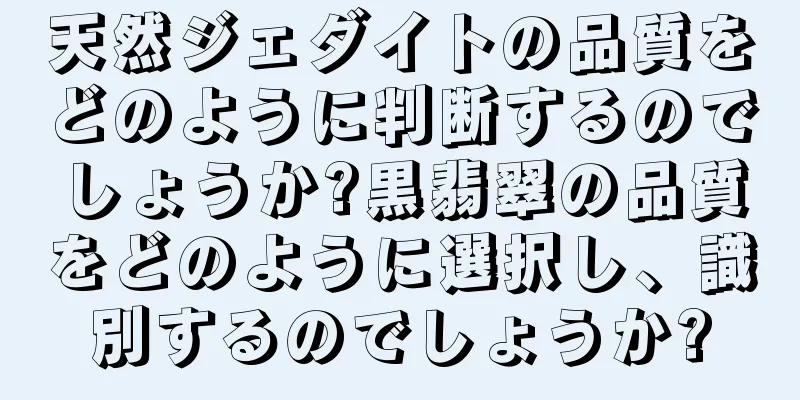 天然ジェダイトの品質をどのように判断するのでしょうか?黒翡翠の品質をどのように選択し、識別するのでしょうか?