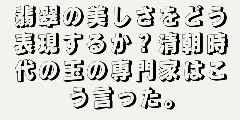 翡翠の美しさをどう表現するか？清朝時代の玉の専門家はこう言った。