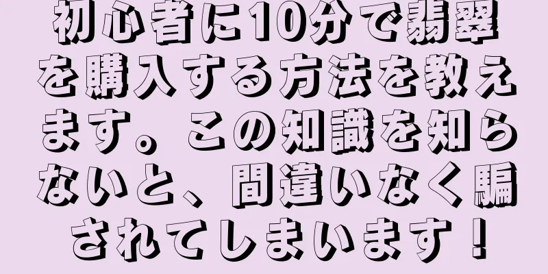 初心者に10分で翡翠を購入する方法を教えます。この知識を知らないと、間違いなく騙されてしまいます！