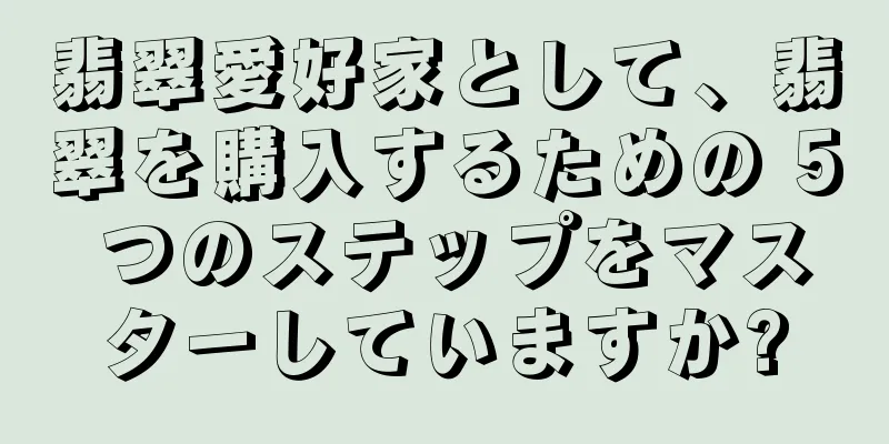 翡翠愛好家として、翡翠を購入するための 5 つのステップをマスターしていますか?