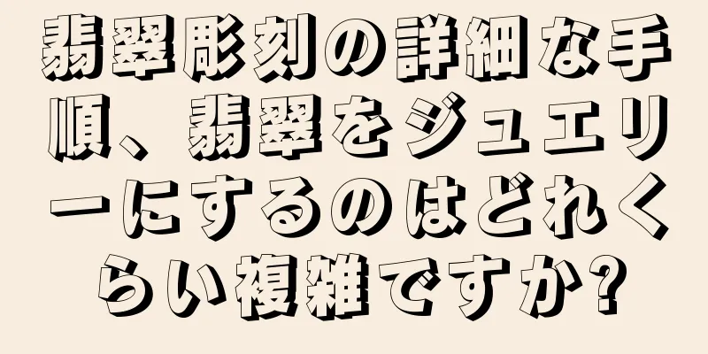 翡翠彫刻の詳細な手順、翡翠をジュエリーにするのはどれくらい複雑ですか?