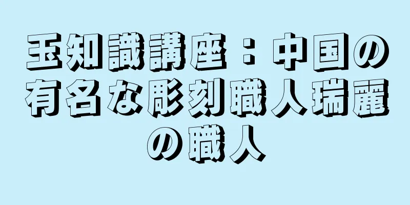 玉知識講座：中国の有名な彫刻職人瑞麗の職人