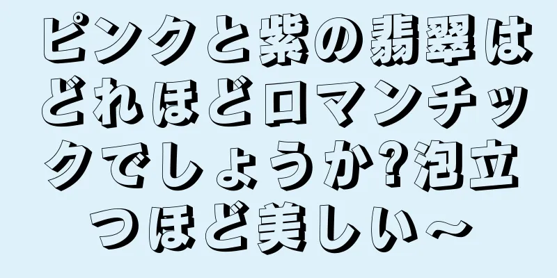 ピンクと紫の翡翠はどれほどロマンチックでしょうか?泡立つほど美しい〜