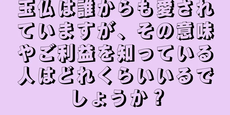 玉仏は誰からも愛されていますが、その意味やご利益を知っている人はどれくらいいるでしょうか？