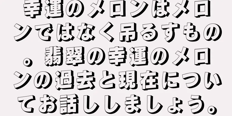 幸運のメロンはメロンではなく吊るすもの。翡翠の幸運のメロンの過去と現在についてお話ししましょう。