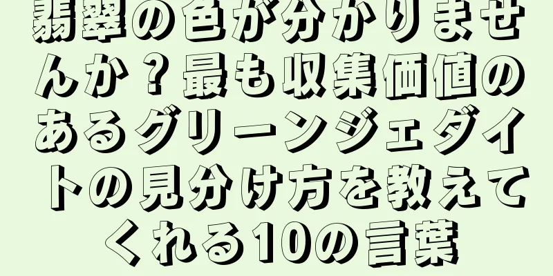 翡翠の色が分かりませんか？最も収集価値のあるグリーンジェダイトの見分け方を教えてくれる10の言葉