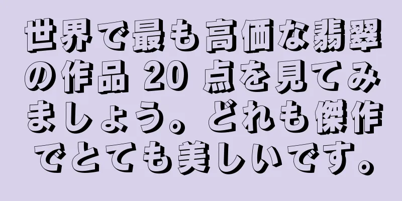世界で最も高価な翡翠の作品 20 点を見てみましょう。どれも傑作でとても美しいです。