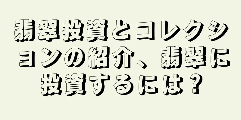 翡翠投資とコレクションの紹介、翡翠に投資するには？