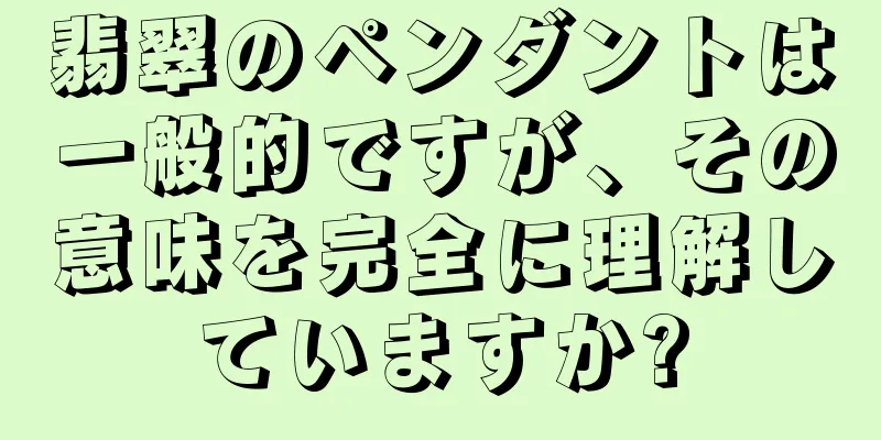 翡翠のペンダントは一般的ですが、その意味を完全に理解していますか?