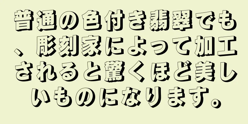 普通の色付き翡翠でも、彫刻家によって加工されると驚くほど美しいものになります。