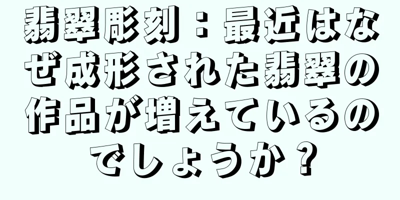 翡翠彫刻：最近はなぜ成形された翡翠の作品が増えているのでしょうか？