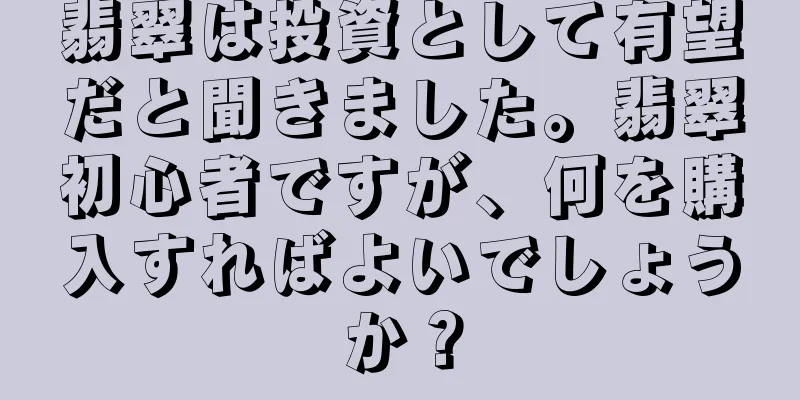翡翠は投資として有望だと聞きました。翡翠初心者ですが、何を購入すればよいでしょうか？