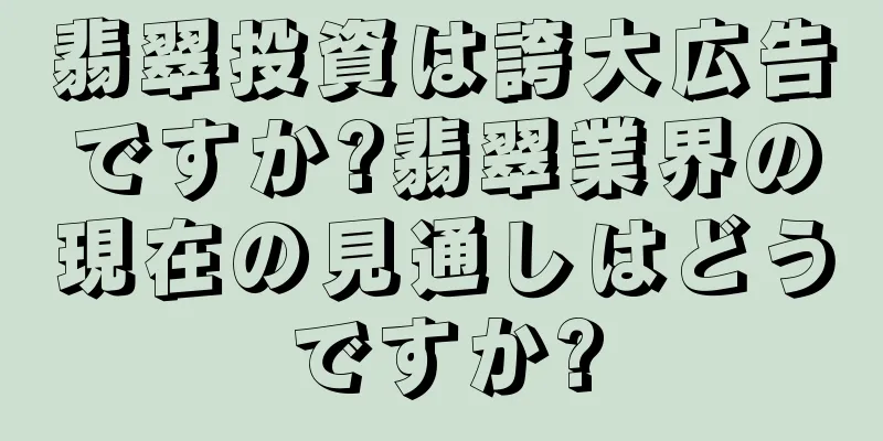 翡翠投資は誇大広告ですか?翡翠業界の現在の見通しはどうですか?