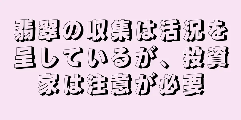 翡翠の収集は活況を呈しているが、投資家は注意が必要