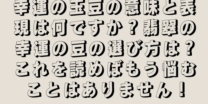 幸運の玉豆の意味と表現は何ですか？翡翠の幸運の豆の選び方は？これを読めばもう悩むことはありません！