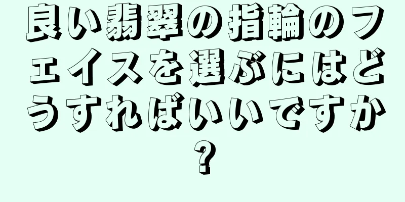 良い翡翠の指輪のフェイスを選ぶにはどうすればいいですか?
