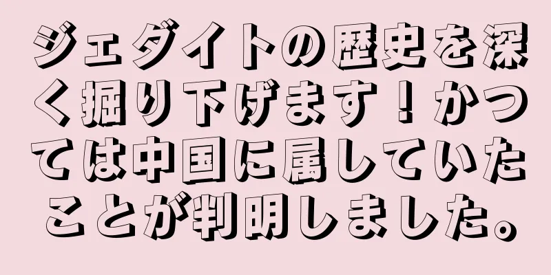 ジェダイトの歴史を深く掘り下げます！かつては中国に属していたことが判明しました。
