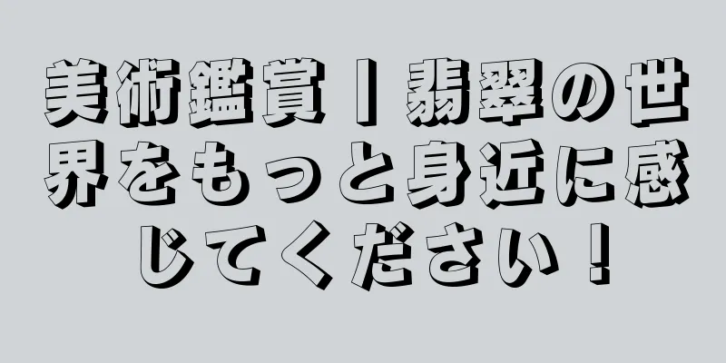 美術鑑賞丨翡翠の世界をもっと身近に感じてください！