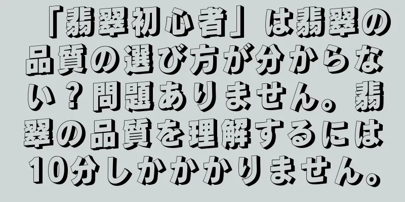 「翡翠初心者」は翡翠の品質の選び方が分からない？問題ありません。翡翠の品質を理解するには10分しかかかりません。