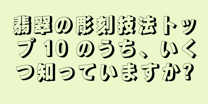 翡翠の彫刻技法トップ 10 のうち、いくつ知っていますか?