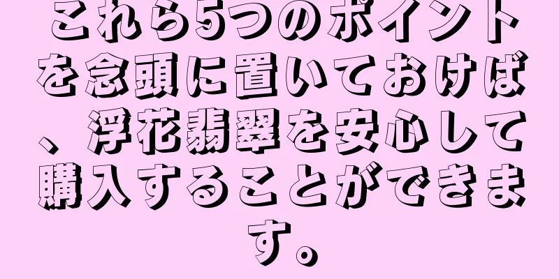 これら5つのポイントを念頭に置いておけば、浮花翡翠を安心して購入することができます。