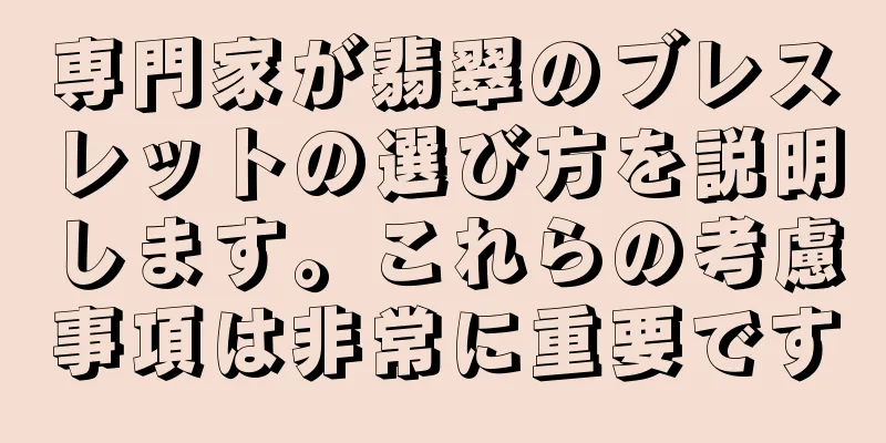 専門家が翡翠のブレスレットの選び方を説明します。これらの考慮事項は非常に重要です