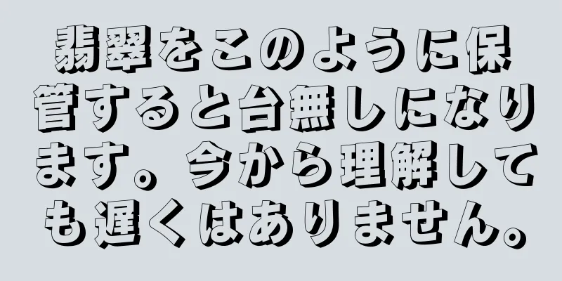 翡翠をこのように保管すると台無しになります。今から理解しても遅くはありません。