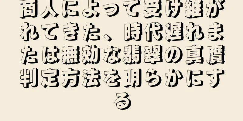 商人によって受け継がれてきた、時代遅れまたは無効な翡翠の真贋判定方法を明らかにする