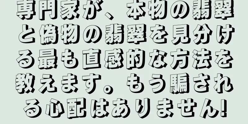 専門家が、本物の翡翠と偽物の翡翠を見分ける最も直感的な方法を教えます。もう騙される心配はありません!