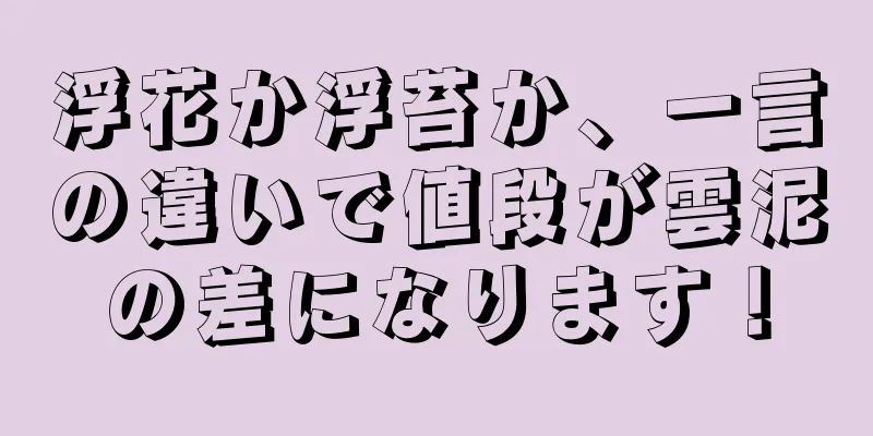 浮花か浮苔か、一言の違いで値段が雲泥の差になります！
