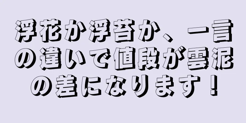 浮花か浮苔か、一言の違いで値段が雲泥の差になります！