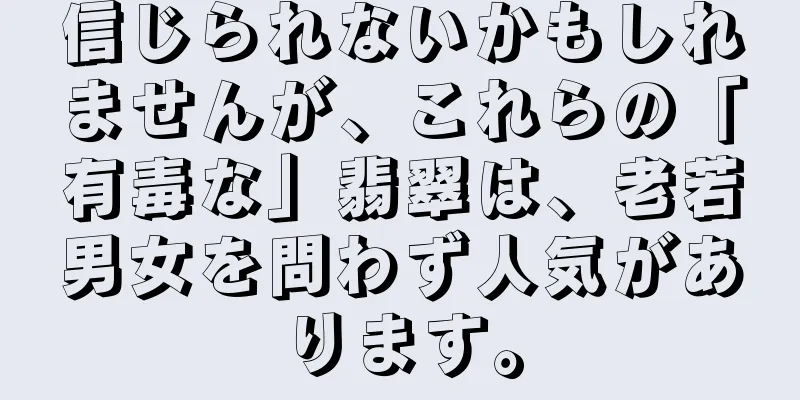 信じられないかもしれませんが、これらの「有毒な」翡翠は、老若男女を問わず人気があります。