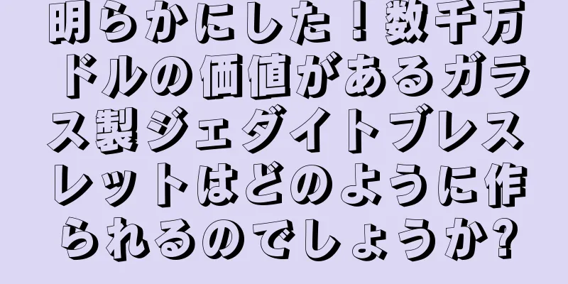明らかにした！数千万ドルの価値があるガラス製ジェダイトブレスレットはどのように作られるのでしょうか?