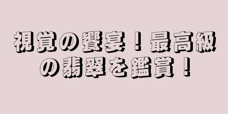 視覚の饗宴！最高級の翡翠を鑑賞！
