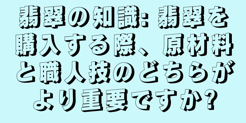 翡翠の知識: 翡翠を購入する際、原材料と職人技のどちらがより重要ですか?