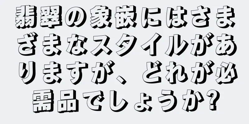 翡翠の象嵌にはさまざまなスタイルがありますが、どれが必需品でしょうか?
