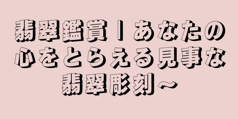 翡翠鑑賞 | あなたの心をとらえる見事な翡翠彫刻～