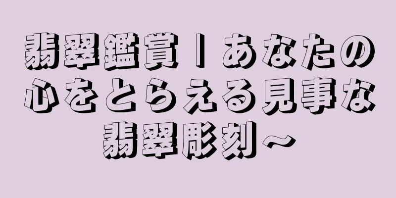 翡翠鑑賞 | あなたの心をとらえる見事な翡翠彫刻～