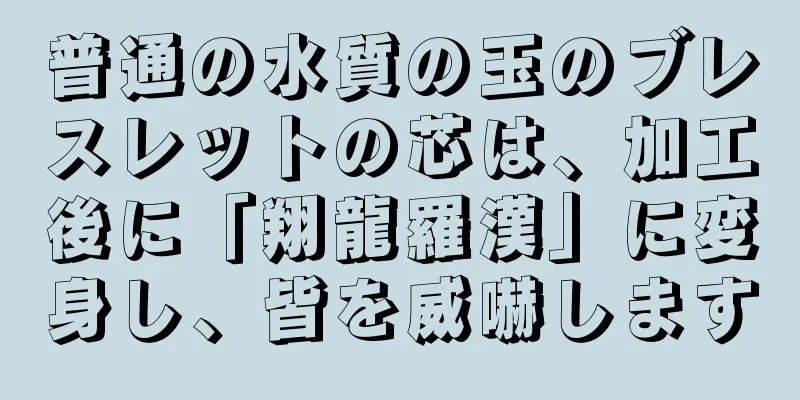 普通の水質の玉のブレスレットの芯は、加工後に「翔龍羅漢」に変身し、皆を威嚇します