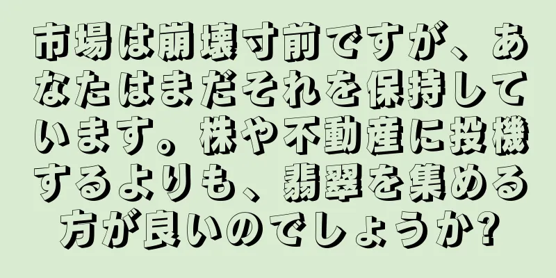 市場は崩壊寸前ですが、あなたはまだそれを保持しています。株や不動産に投機するよりも、翡翠を集める方が良いのでしょうか?