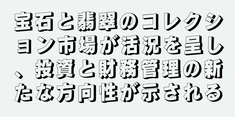宝石と翡翠のコレクション市場が活況を呈し、投資と財務管理の新たな方向性が示される