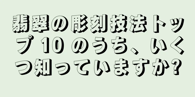 翡翠の彫刻技法トップ 10 のうち、いくつ知っていますか?