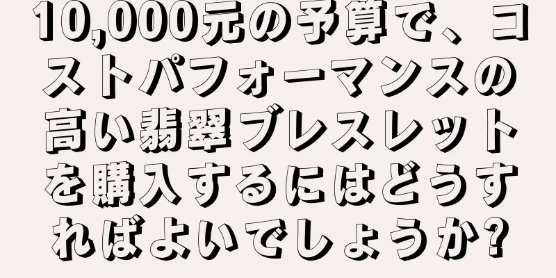 10,000元の予算で、コストパフォーマンスの高い翡翠ブレスレットを購入するにはどうすればよいでしょうか?