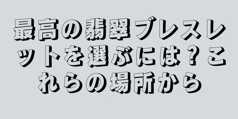 最高の翡翠ブレスレットを選ぶには？これらの場所から