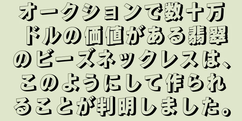 オークションで数十万ドルの価値がある翡翠のビーズネックレスは、このようにして作られることが判明しました。
