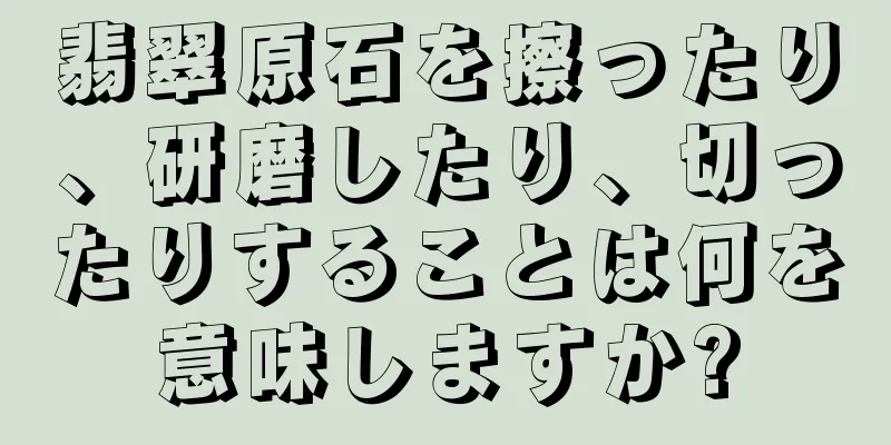 翡翠原石を擦ったり、研磨したり、切ったりすることは何を意味しますか?