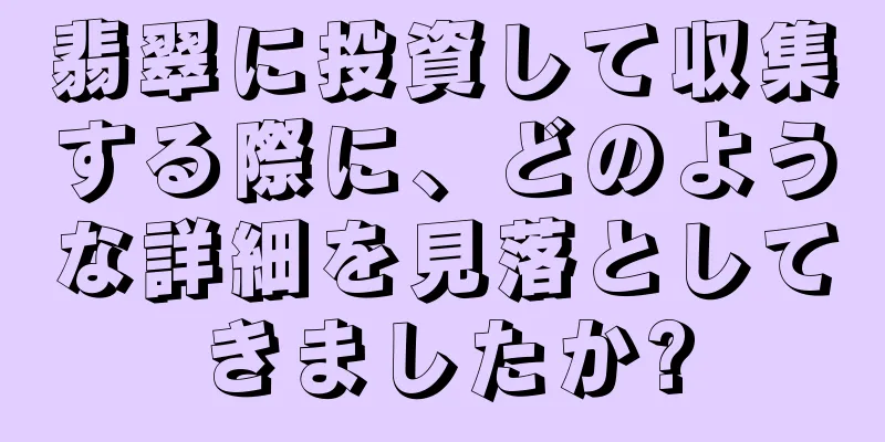 翡翠に投資して収集する際に、どのような詳細を見落としてきましたか?