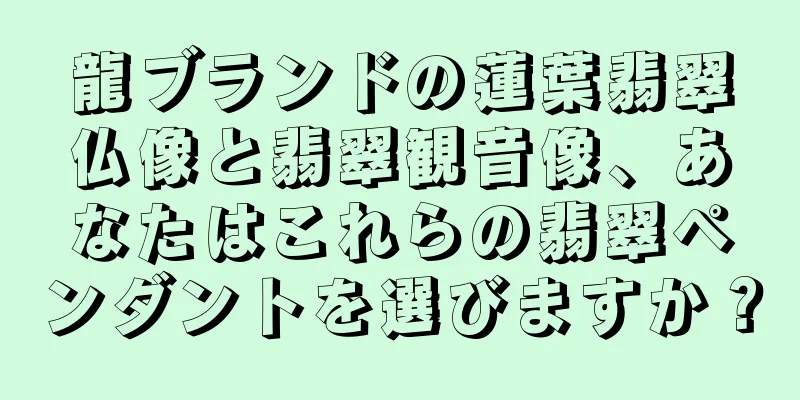 龍ブランドの蓮葉翡翠仏像と翡翠観音像、あなたはこれらの翡翠ペンダントを選びますか？