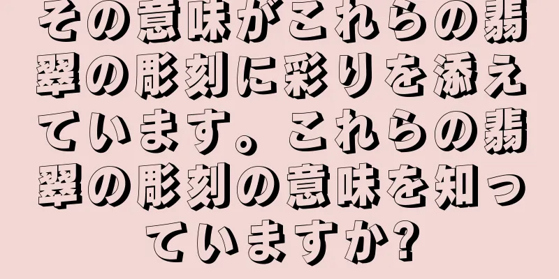 その意味がこれらの翡翠の彫刻に彩りを添えています。これらの翡翠の彫刻の意味を知っていますか?